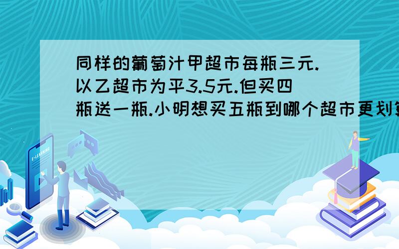 同样的葡萄汁甲超市每瓶三元.以乙超市为平3.5元.但买四瓶送一瓶.小明想买五瓶到哪个超市更划算.