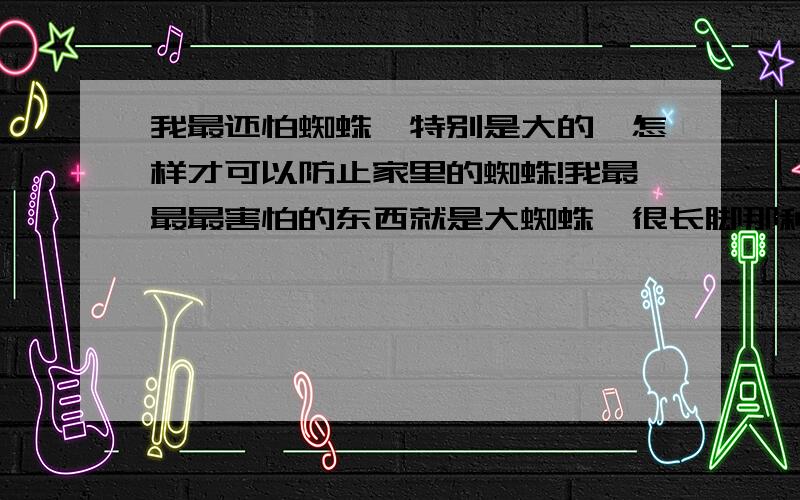 我最还怕蜘蛛,特别是大的,怎样才可以防止家里的蜘蛛!我最最最害怕的东西就是大蜘蛛,很长脚那种,但是家里为什么偶尔会出现那种东西,一出现我就寝食难安很久,应该怎么办啊?打什么药,还