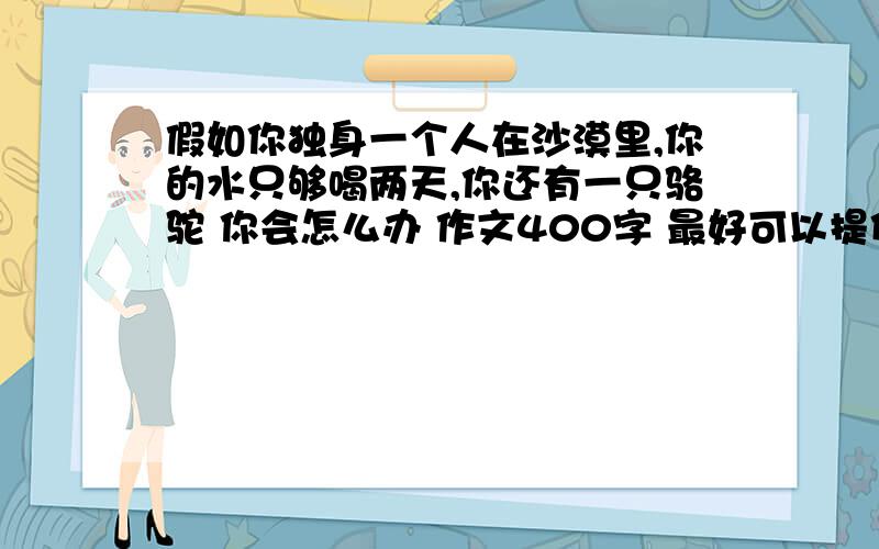 假如你独身一个人在沙漠里,你的水只够喝两天,你还有一只骆驼 你会怎么办 作文400字 最好可以提供结尾 最好是那种活下来了什么的