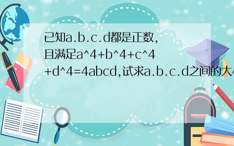 已知a.b.c.d都是正数,且满足a^4+b^4+c^4+d^4=4abcd,试求a.b.c.d之间的大小关系