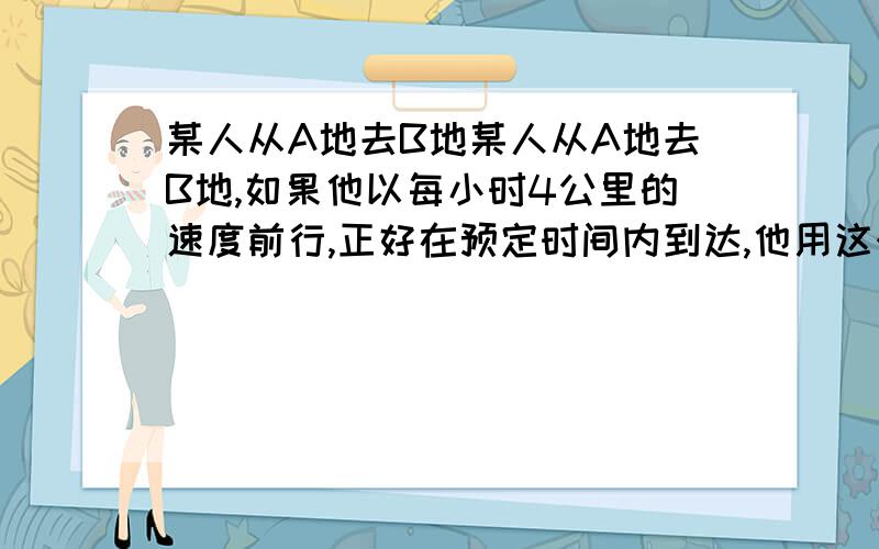 某人从A地去B地某人从A地去B地,如果他以每小时4公里的速度前行,正好在预定时间内到达,他用这个速度步行某人从A地去B地,如果他以每小时4公里的速度前行,正好在预定时间内到达,他用这个