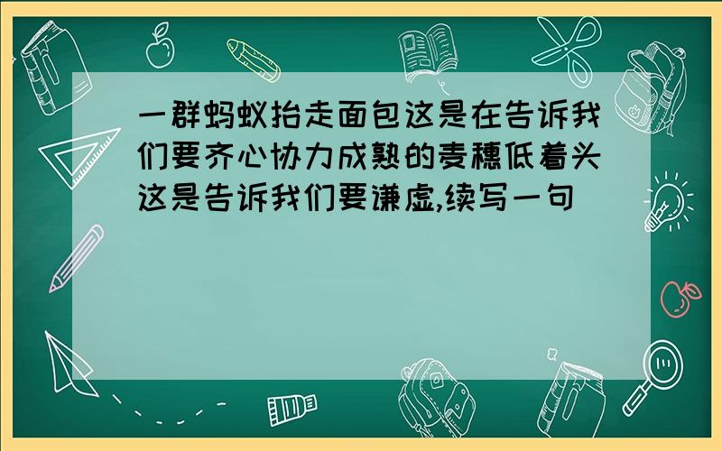 一群蚂蚁抬走面包这是在告诉我们要齐心协力成熟的麦穗低着头这是告诉我们要谦虚,续写一句