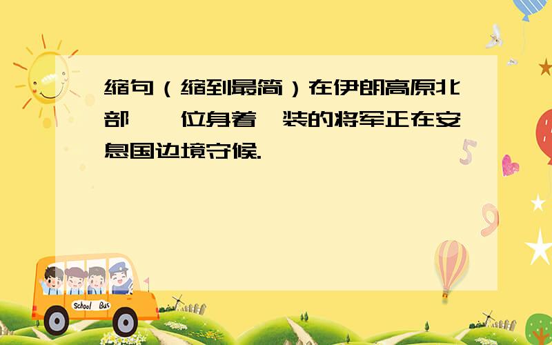 缩句（缩到最简）在伊朗高原北部,一位身着戎装的将军正在安息国边境守候.