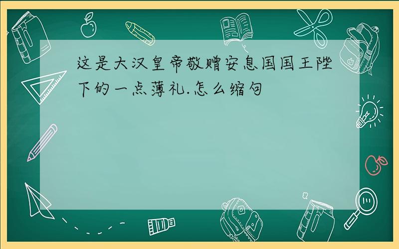 这是大汉皇帝敬赠安息国国王陛下的一点薄礼.怎么缩句