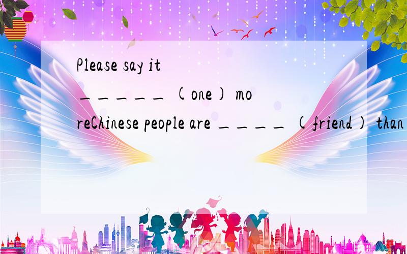 Please say it _____ (one) moreChinese people are ____ (friend) than you think are you _________________ (worry) about your sonMr Jones was a millionaire (百万富翁）,he hopes to have the c_____ room to live in第二题好像该用比较级把？