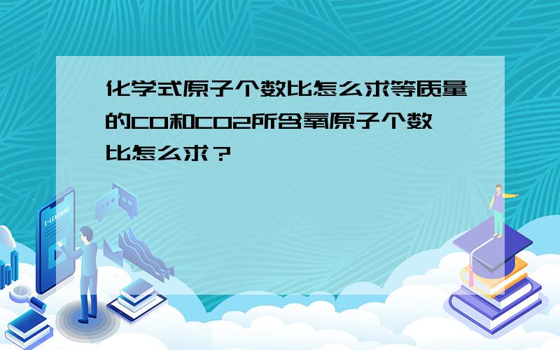 化学式原子个数比怎么求等质量的CO和CO2所含氧原子个数比怎么求？