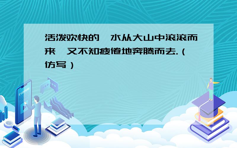 活泼欢快的泗水从大山中滚滚而来,又不知疲倦地奔腾而去.（仿写）