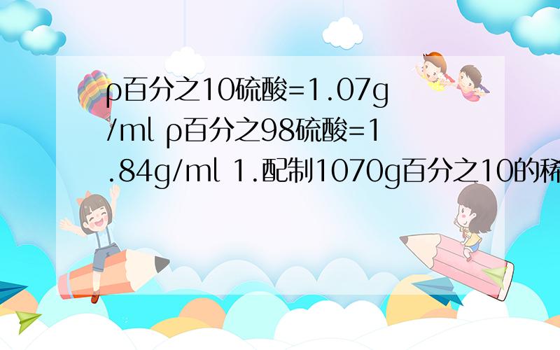 ρ百分之10硫酸=1.07g/ml ρ百分之98硫酸=1.84g/ml 1.配制1070g百分之10的稀疏硫酸溶液需纯硫酸多少克