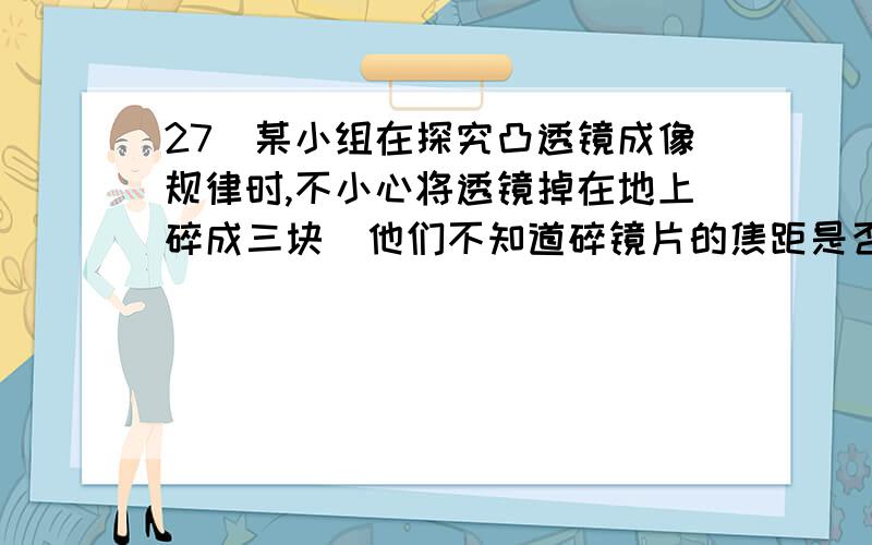 27．某小组在探究凸透镜成像规律时,不小心将透镜掉在地上碎成三块．他们不知道碎镜片的焦距是否与原透镜相等,于是选取其中一块镜片,准备测量其焦距． （1）请你设计一个简单实验,测