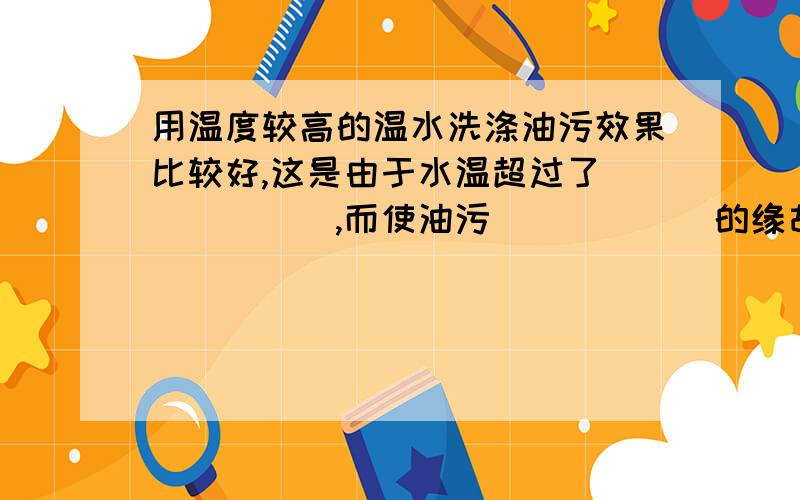 用温度较高的温水洗涤油污效果比较好,这是由于水温超过了______,而使油污______的缘故.这空怎么填