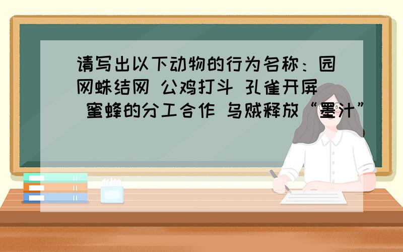 请写出以下动物的行为名称：园网蛛结网 公鸡打斗 孔雀开屏 蜜蜂的分工合作 乌贼释放“墨汁”