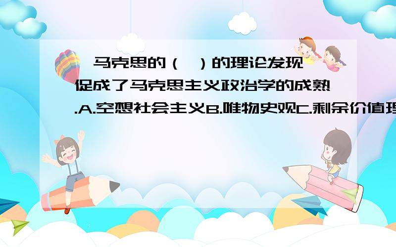 、马克思的（ ）的理论发现,促成了马克思主义政治学的成熟.A.空想社会主义B.唯物史观C.剩余价值理论D.科学共产主义E.辩证法