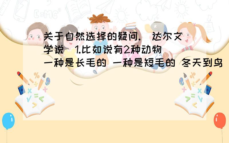 关于自然选择的疑问.（达尔文学说）1.比如说有2种动物 一种是长毛的 一种是短毛的 冬天到鸟 短毛的受不了寒冷的天气 就死了.长毛的活了下来 经过繁殖 结果后来遗留下来的就都是长毛的.