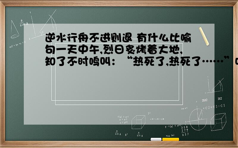 逆水行舟不进则退 有什么比喻句一天中午,烈日炙烤着大地,知了不时鸣叫：“热死了,热死了……”吃午饭时,我向妈妈提了个问题：“妈妈,有这样一个成语,‘逆水行舟,不进则退’,”妈妈想