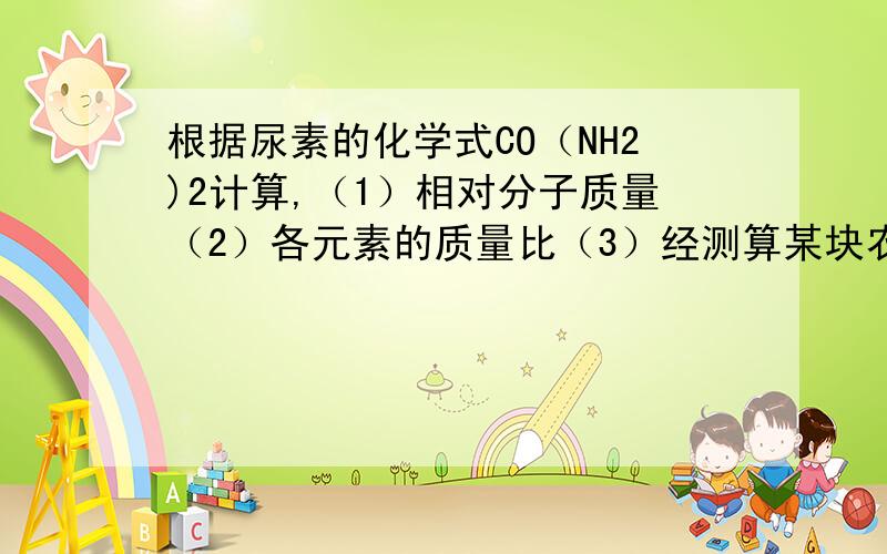 根据尿素的化学式CO（NH2)2计算,（1）相对分子质量（2）各元素的质量比（3）经测算某块农田缺少氮元素373.6kg,应在该农田中施加多少千克含98%的化肥经测算某块农田缺少氮元素373.6kg,应在该