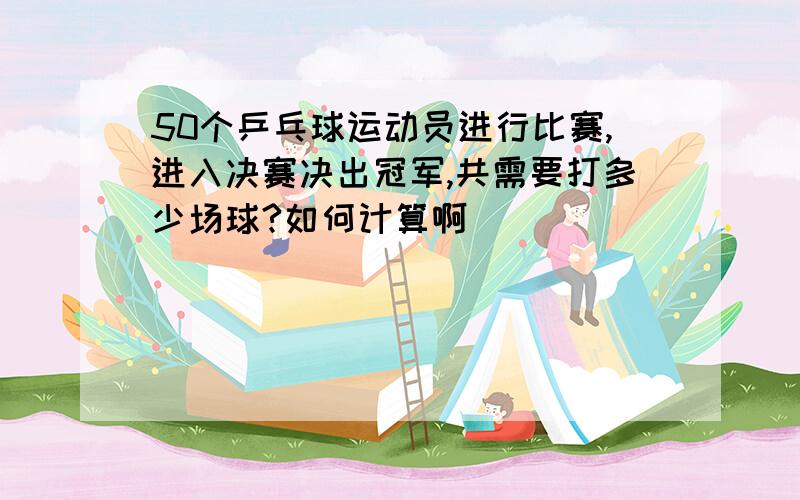 50个乒乓球运动员进行比赛,进入决赛决出冠军,共需要打多少场球?如何计算啊