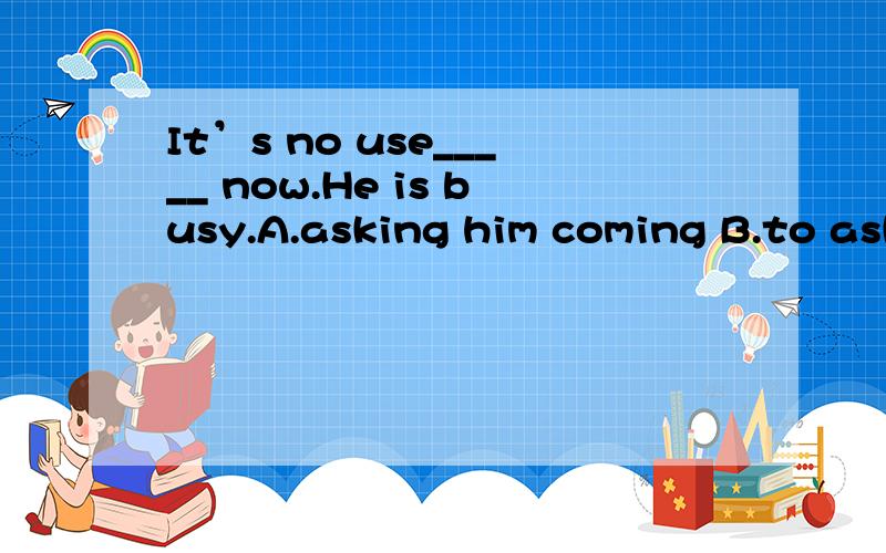 It’s no use_____ now.He is busy.A.asking him coming B.to ask him comingC.asking him to come D.to ask him to come