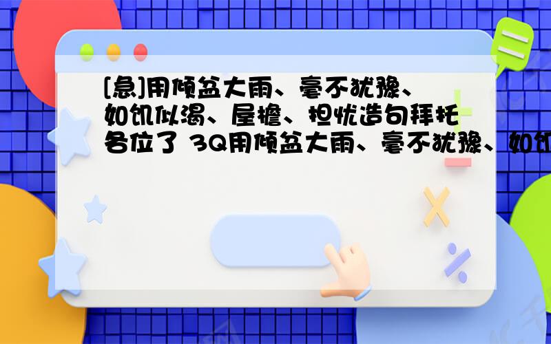 [急]用倾盆大雨、毫不犹豫、如饥似渴、屋檐、担忧造句拜托各位了 3Q用倾盆大雨、毫不犹豫、如饥似渴、屋檐、担忧造句全部用上!