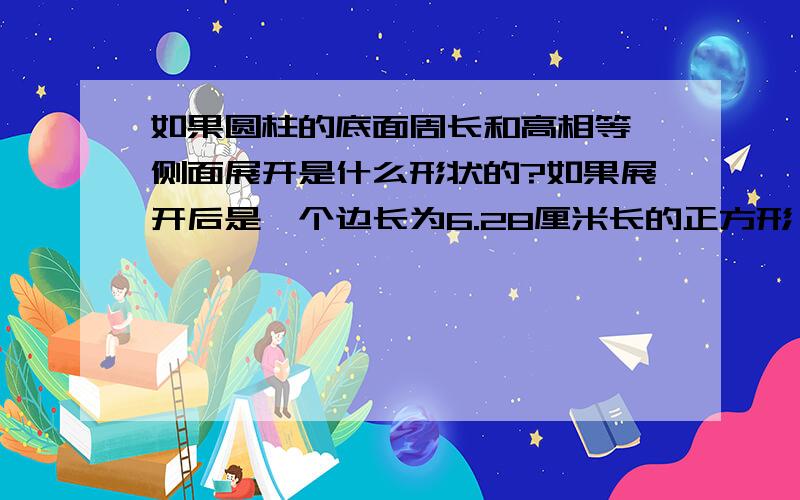 如果圆柱的底面周长和高相等,侧面展开是什么形状的?如果展开后是一个边长为6.28厘米长的正方形,那么这圆柱的底面半径是多少厘米?高是多少厘米?