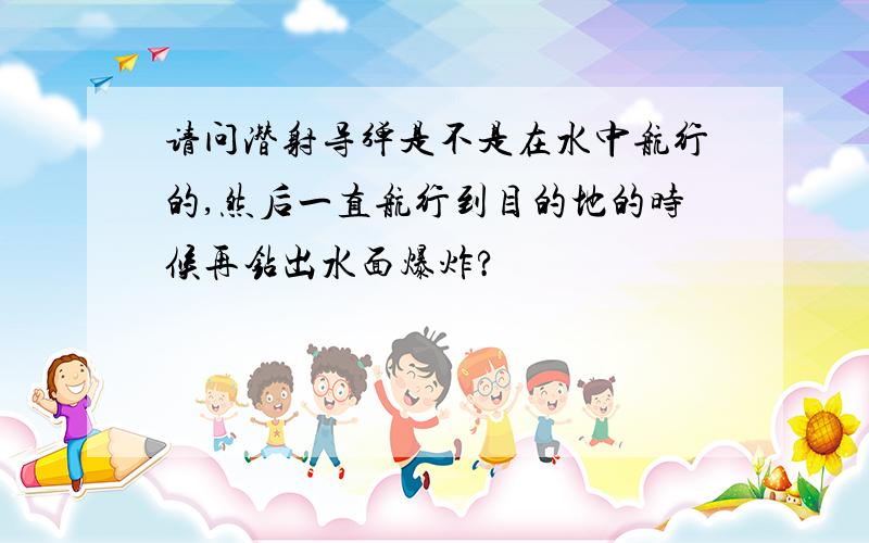 请问潜射导弹是不是在水中航行的,然后一直航行到目的地的时候再钻出水面爆炸?