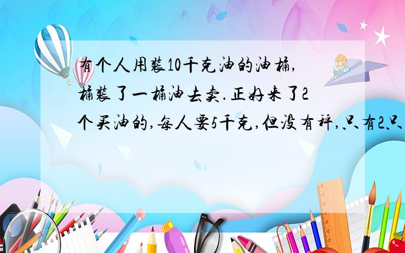 有个人用装10千克油的油桶,桶装了一桶油去卖.正好来了2个买油的,每人要5千克,但没有秤,只有2只空桶,分别可装7千克和3千克,怎样利用3只桶把油分成5千克的2份.教教我,