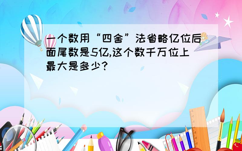 一个数用“四舍”法省略亿位后面尾数是5亿,这个数千万位上最大是多少?