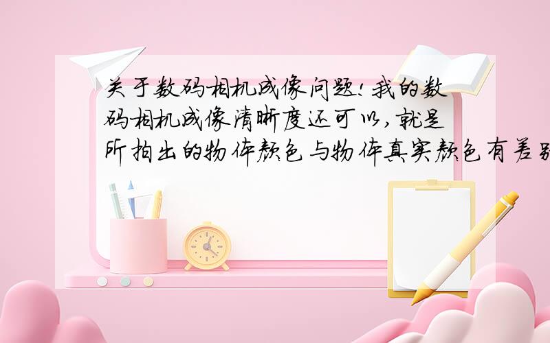 关于数码相机成像问题!我的数码相机成像清晰度还可以,就是所拍出的物体颜色与物体真实颜色有差别.经过我仔细对比发现是成像的颜色比物体的真实颜色淡（浅）一些（也就是物体真实颜