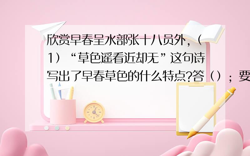 欣赏早春呈水部张十八员外,（1）“草色遥看近却无”这句诗写出了早春草色的什么特点?答（）；要答案和答案填在括号里