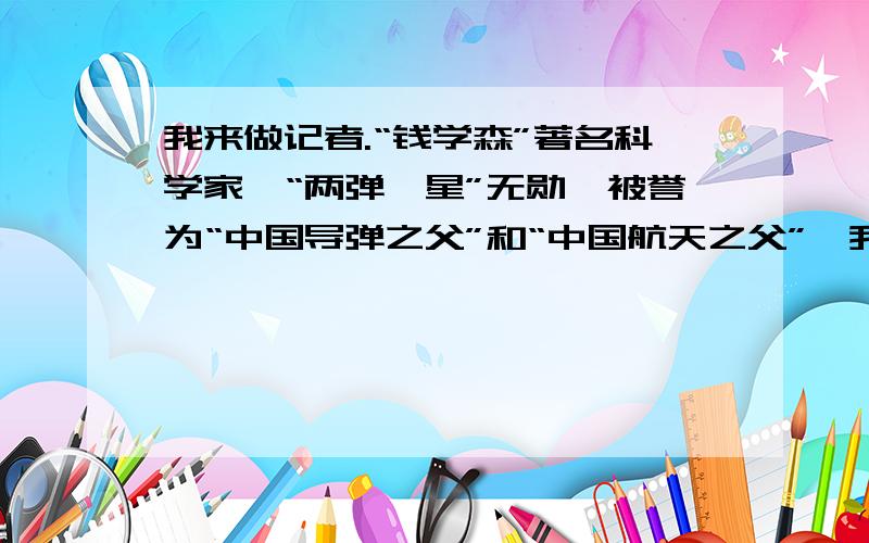 我来做记者.“钱学森”著名科学家,“两弹一星”无勋,被誉为“中国导弹之父”和“中国航天之父”,我来做记者.“钱学森”著名科学家,“两弹一星”无勋,被誉为“中国导弹之父”和“中国