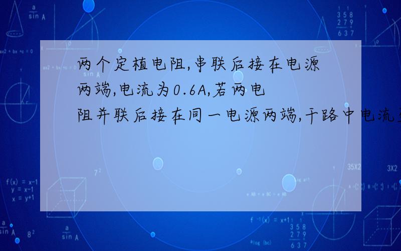 两个定植电阻,串联后接在电源两端,电流为0.6A,若两电阻并联后接在同一电源两端,干路中电流至少为