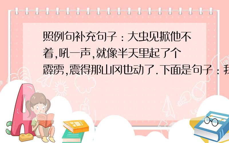 照例句补充句子：大虫见掀他不着,吼一声,就像半天里起了个霹雳,震得那山冈也动了.下面是句子：我们的祖国就像---------,------------.天上的星星就像---------,------------.