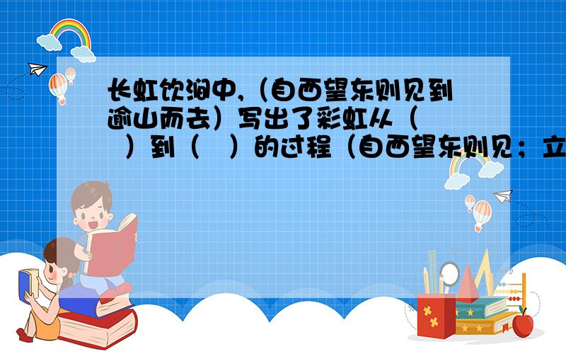 长虹饮涧中,（自西望东则见到逾山而去）写出了彩虹从（    ）到（   ）的过程（自西望东则见；立涧之东西望,则为日所铄,都无所睹.久之稍稍正东,逾山而去.）写出了彩虹从（          ）到