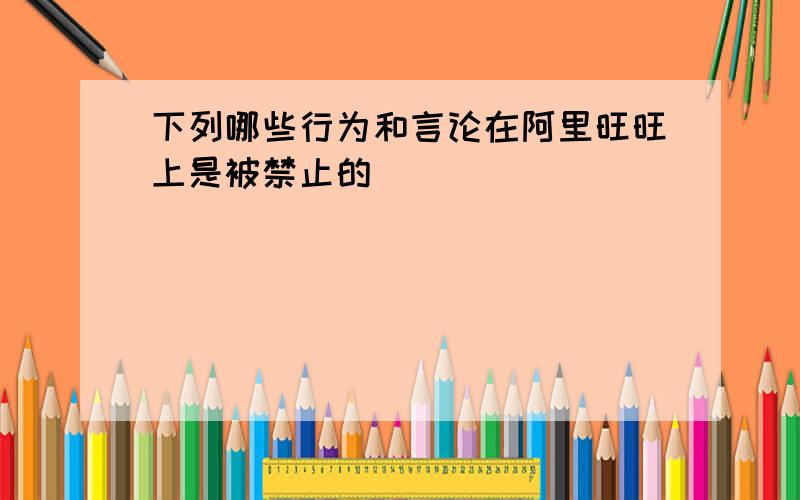 下列哪些行为和言论在阿里旺旺上是被禁止的