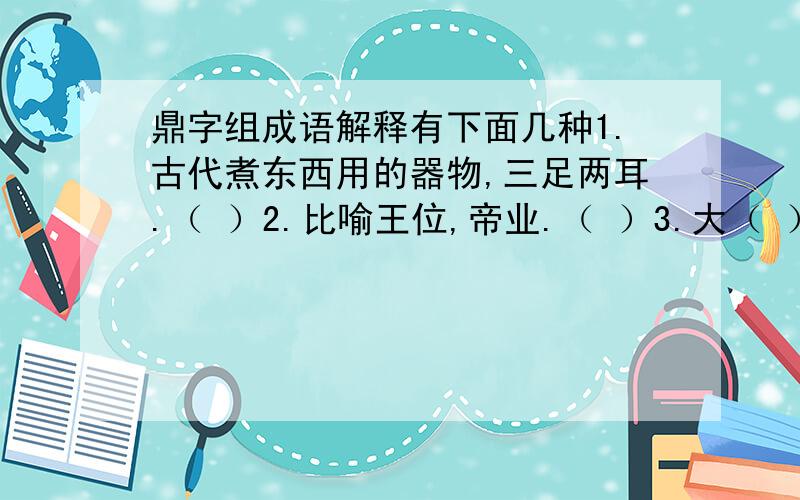 鼎字组成语解释有下面几种1.古代煮东西用的器物,三足两耳.（ ）2.比喻王位,帝业.（ ）3.大（ ）4.锅（ ）5.正当,正在.（ ） （鼎字组成5个语和词语,对应的）