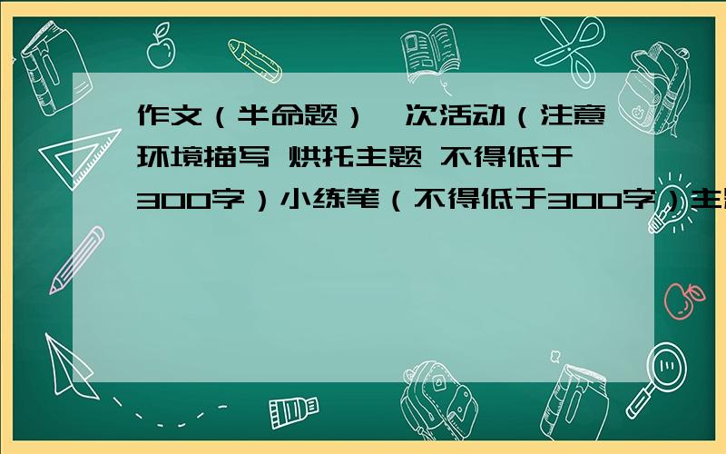 作文（半命题）一次活动（注意环境描写 烘托主题 不得低于300字）小练笔（不得低于300字）主题：一次活动要求：运用环境描写,不得低于300字.