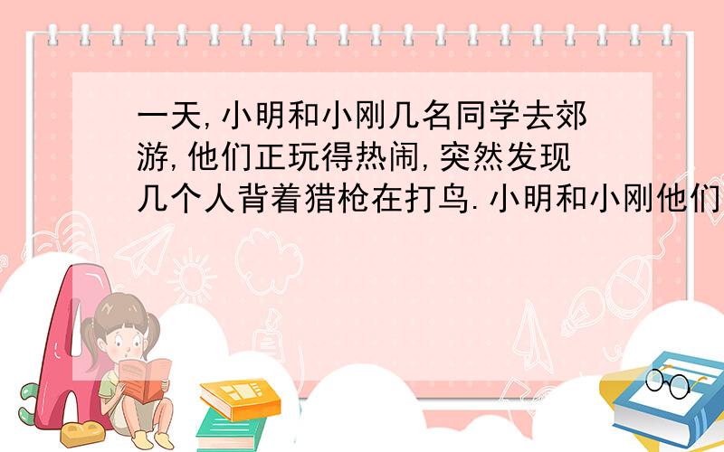 一天,小明和小刚几名同学去郊游,他们正玩得热闹,突然发现几个人背着猎枪在打鸟.小明和小刚他们去制止,他们是怎样机智地和那几个人周旋,遇到什么危险,最后是怎样的结局?请你想象一下,