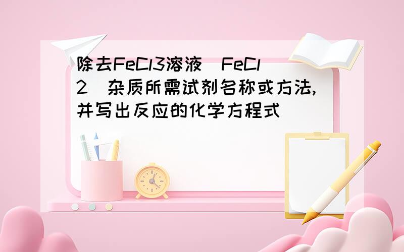 除去FeCl3溶液（FeCl2）杂质所需试剂名称或方法,并写出反应的化学方程式