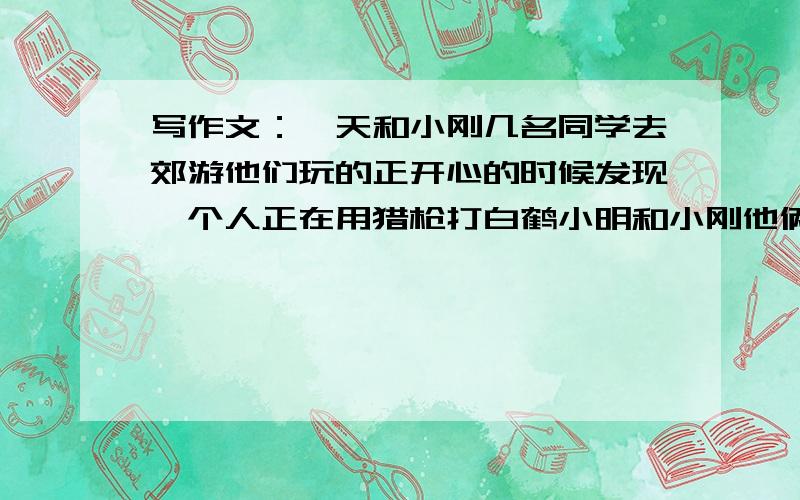 写作文：一天和小刚几名同学去郊游他们玩的正开心的时候发现一个人正在用猎枪打白鹤小明和小刚他俩去阻去止他俩又会用这样的方式去劝导他们