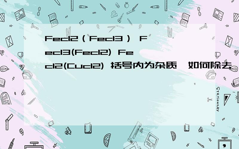 Fecl2（Fecl3） Fecl3(Fecl2) Fecl2(Cucl2) 括号内为杂质,如何除去,写出离子方程式