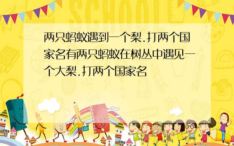 两只蚂蚁遇到一个梨.打两个国家名有两只蚂蚁在树丛中遇见一个大梨.打两个国家名