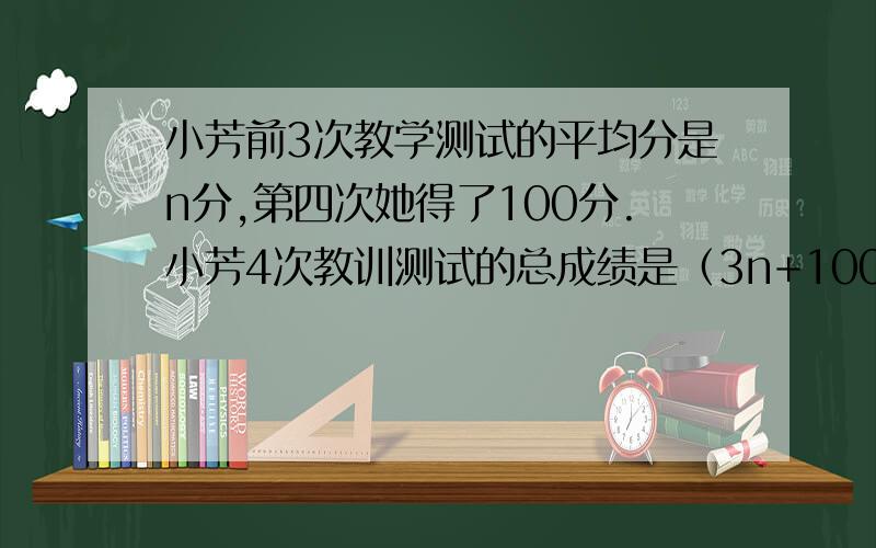 小芳前3次教学测试的平均分是n分,第四次她得了100分.小芳4次教训测试的总成绩是（3n+100）分.对还是×