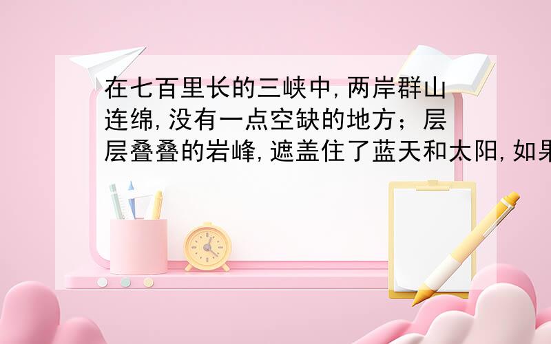 在七百里长的三峡中,两岸群山连绵,没有一点空缺的地方；层层叠叠的岩峰,遮盖住了蓝天和太阳,如果不是正午就看不见太阳；如果不是半夜,就看不见月亮.到了夏天,江水漫上山陵,顺流而下,