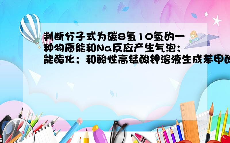 判断分子式为碳8氢10氧的一种物质能和Na反应产生气泡；能酯化；和酸性高锰酸钾溶液生成苯甲酸；其催化脱氢产物不能发生银镜反应；脱水反应的产物经聚合反应可制得一种塑料制品（它