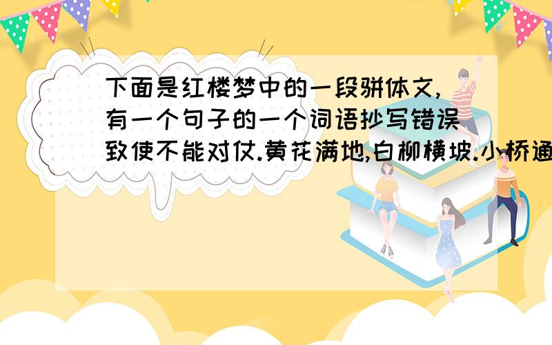 下面是红楼梦中的一段骈体文,有一个句子的一个词语抄写错误致使不能对仗.黄花满地,白柳横坡.小桥通若耶之溪,曲径接天台之路.石中清流潺潺,短篱飘香;树上叶红翩翩,疏林如画.西风乍紧,