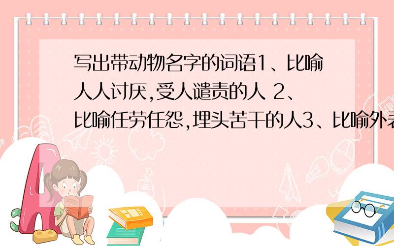 写出带动物名字的词语1、比喻人人讨厌,受人谴责的人 2、比喻任劳任怨,埋头苦干的人3、比喻外表善良,实际心狠手辣的人4、比喻善于变化和伪装的人5、比喻在当地称王称霸,胡作非为的人