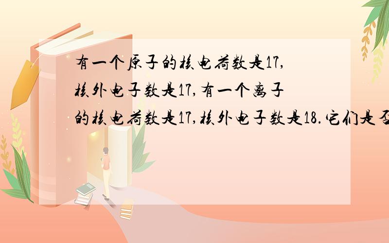 有一个原子的核电荷数是17,核外电子数是17,有一个离子的核电荷数是17,核外电子数是18.它们是否是同种元素?回答是.既然如此,那么有一个原子核电荷数是18核外电子数是18,有一个离子核电荷