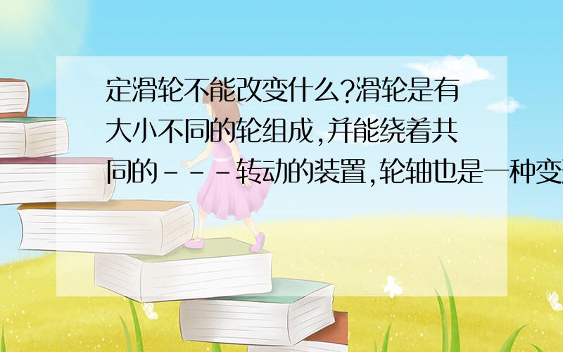 定滑轮不能改变什么?滑轮是有大小不同的轮组成,并能绕着共同的---转动的装置,轮轴也是一种变形的---,当大轮轴带动小轮,是---的,大轮越大越省力：当小轮带动大轮时,是---的.请在---种填上