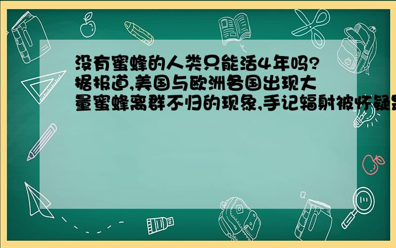 没有蜜蜂的人类只能活4年吗?据报道,美国与欧洲各国出现大量蜜蜂离群不归的现象,手记辐射被怀疑是肇事的元凶.德国兰道大学进日公布的一项研究显示,手记发出的辐射会干扰蜜蜂的导航系