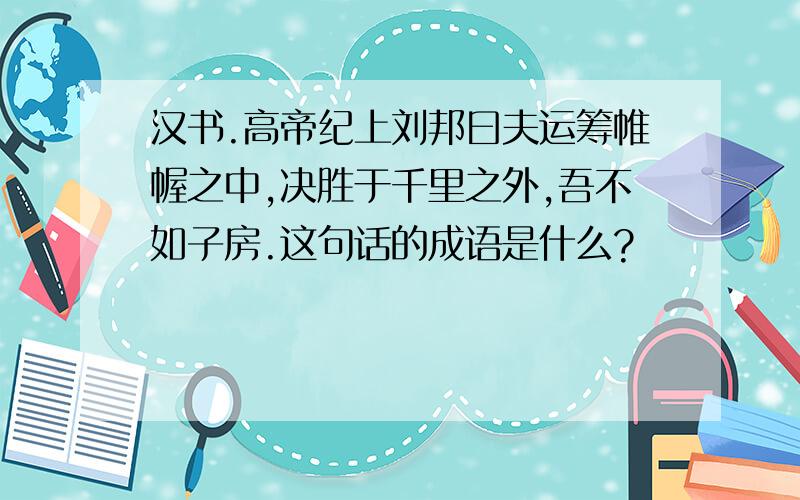 汉书.高帝纪上刘邦曰夫运筹帷幄之中,决胜于千里之外,吾不如子房.这句话的成语是什么?