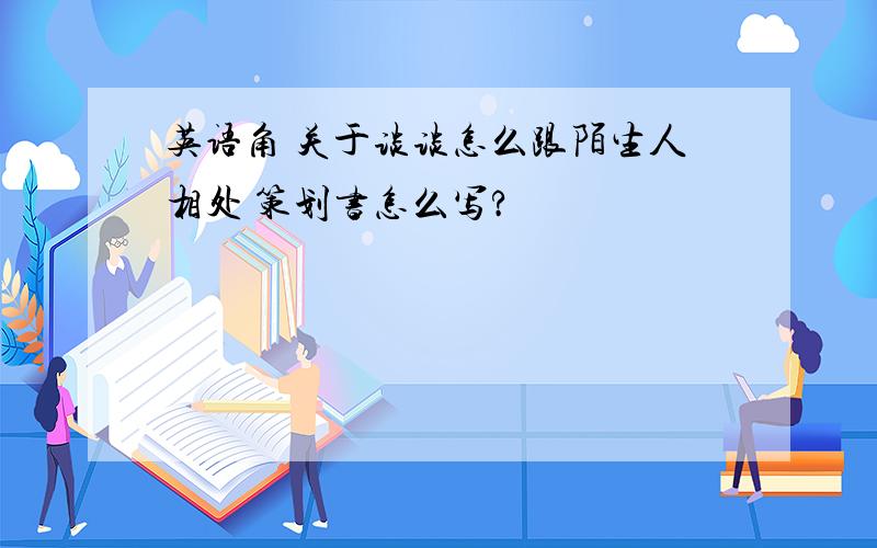 英语角 关于谈谈怎么跟陌生人相处 策划书怎么写?